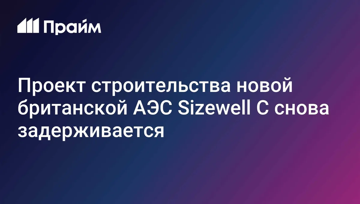 Проект строительства новой британской АЭС Sizewell C снова задерживается